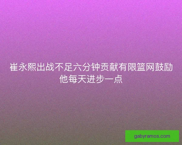 崔永熙出战不足六分钟贡献有限篮网鼓励他每天进步一点 崔永熙出战不足六分钟贡献有限篮网鼓励他每天进步一点