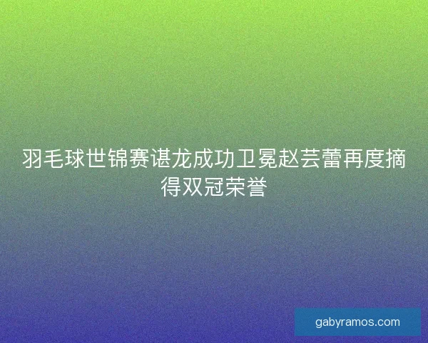 羽毛球世锦赛谌龙成功卫冕赵芸蕾再度摘得双冠荣誉