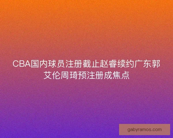 CBA国内球员注册截止赵睿续约广东郭艾伦周琦预注册成焦点 CBA国内球员注册截止赵睿续约广东郭艾伦周琦预注册成焦点