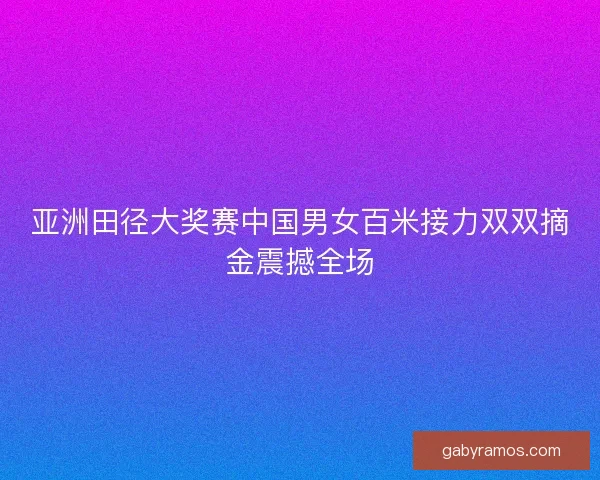 亚洲田径大奖赛中国男女百米接力双双摘金震撼全场 亚洲田径大奖赛中国男女百米接力双双摘金震撼全场
