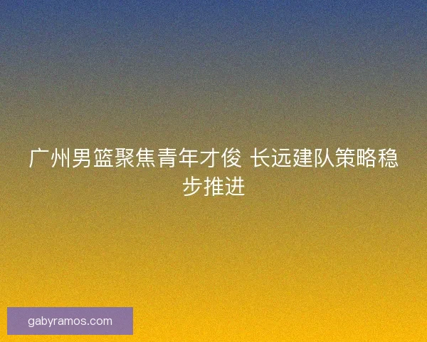 广州男篮聚焦青年才俊 长远建队策略稳步推进