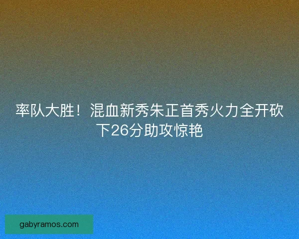 率队大胜！混血新秀朱正首秀火力全开砍下26分助攻惊艳