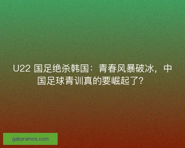 U22 国足绝杀韩国：青春风暴破冰，中国足球青训真的要崛起了？