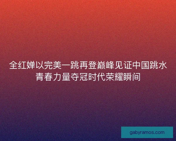 全红婵以完美一跳再登巅峰见证中国跳水青春力量夺冠时代荣耀瞬间 全红婵以完美一跳再登巅峰见证中国跳水青春力量夺冠时代荣耀瞬间