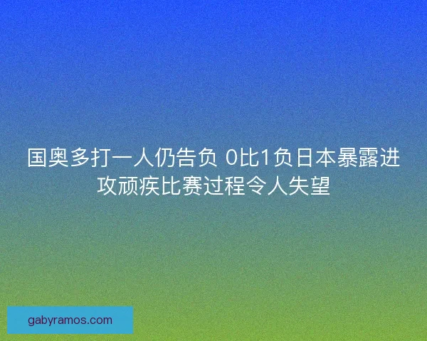 国奥多打一人仍告负 0比1负日本暴露进攻顽疾比赛过程令人失望 国奥多打一人仍告负 0比1负日本暴露进攻顽疾比赛过程令人失望