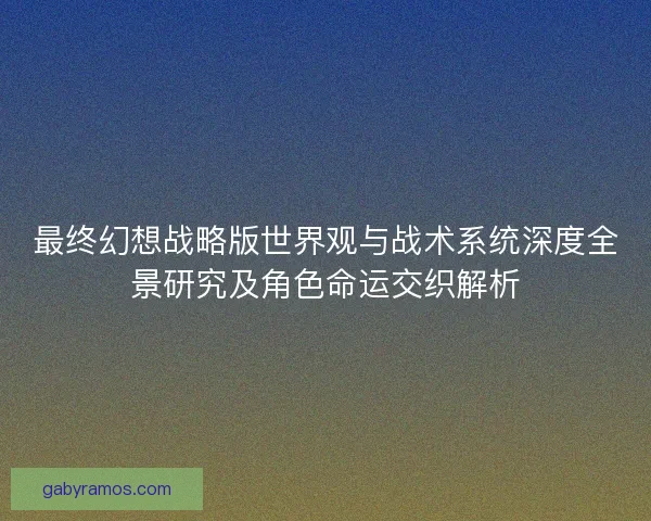 最终幻想战略版世界观与战术系统深度全景研究及角色命运交织解析 最终幻想战略版世界观与战术系统深度全景研究及角色命运交织解析