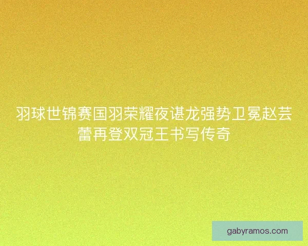 羽球世锦赛国羽荣耀夜谌龙强势卫冕赵芸蕾再登双冠王书写传奇
