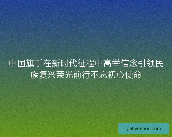 中国旗手在新时代征程中高举信念引领民族复兴荣光前行不忘初心使命 中国旗手在新时代征程中高举信念引领民族复兴荣光前行不忘初心使命