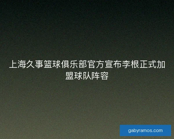 上海久事篮球俱乐部官方宣布李根正式加盟球队阵容 上海久事篮球俱乐部官方宣布李根正式加盟球队阵容