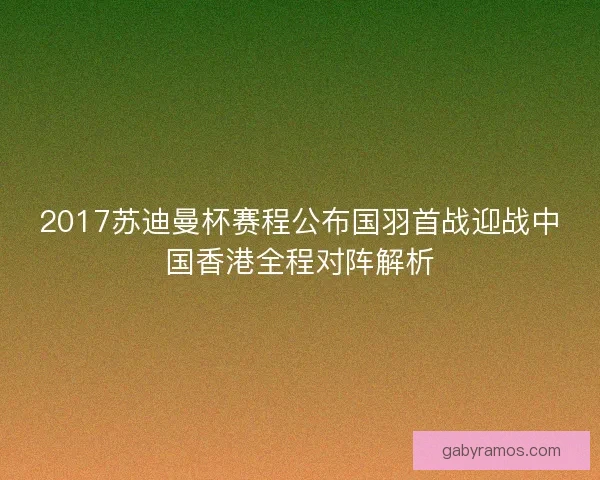 2017苏迪曼杯赛程公布国羽首战迎战中国香港全程对阵解析 2017苏迪曼杯赛程公布国羽首战迎战中国香港全程对阵解析