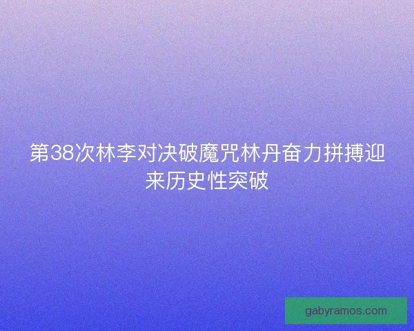 第38次林李对决破魔咒林丹奋力拼搏迎来历史性突破 第38次林李对决破魔咒林丹奋力拼搏迎来历史性突破